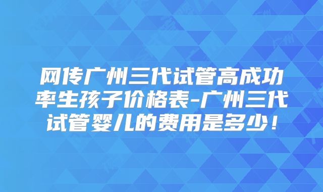 网传广州三代试管高成功率生孩子价格表-广州三代试管婴儿的费用是多少!