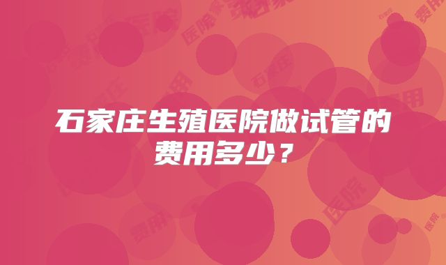 石家庄生殖医院做试管的费用多少?