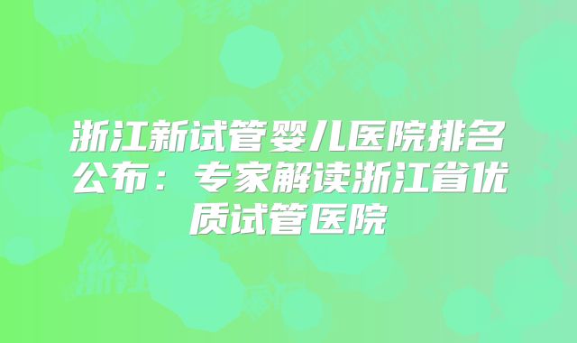 浙江新试管婴儿医院排名公布：专家解读浙江省优质试管医院