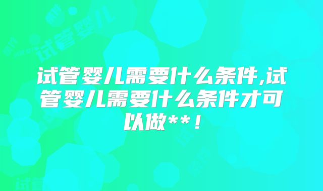 试管婴儿需要什么条件,试管婴儿需要什么条件才可以做**！