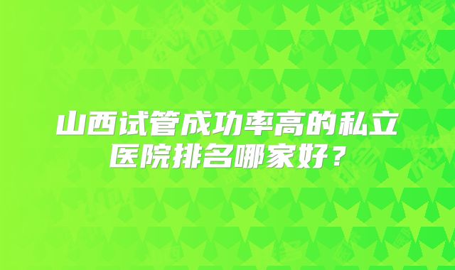 山西试管成功率高的私立医院排名哪家好?