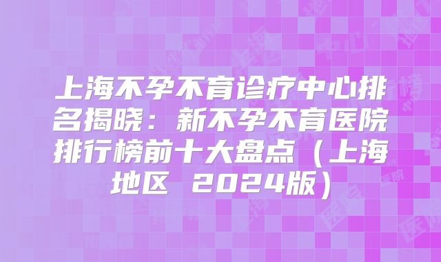 上海不孕不育诊疗中心排名揭晓：新不孕不育医院排行榜前十大盘点（上海地区 2024版）