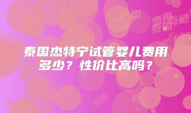 泰国杰特宁试管婴儿费用多少?性价比高吗?