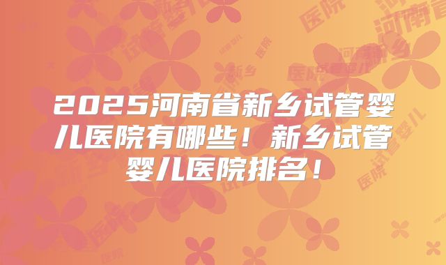 2025河南省新乡试管婴儿医院有哪些！新乡试管婴儿医院排名！