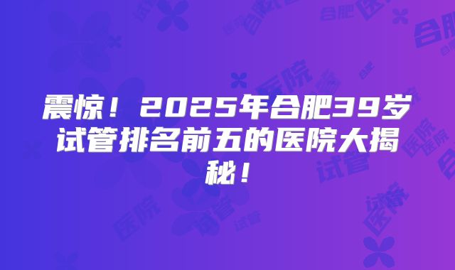 震惊！2025年合肥39岁试管排名前五的医院大揭秘！