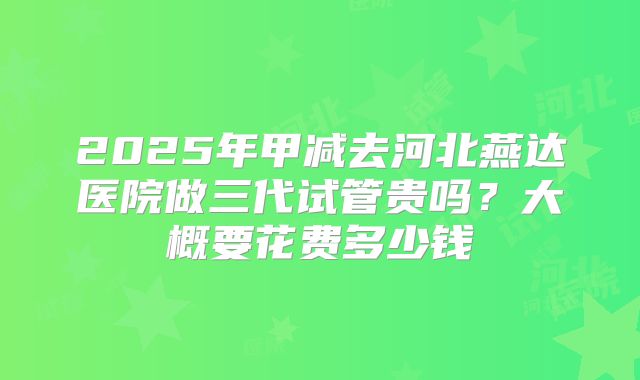 2025年甲减去河北燕达医院做三代试管贵吗?大概要花费多少钱