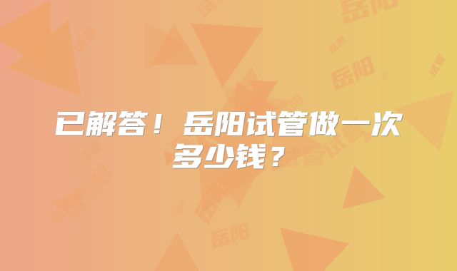 已解答！岳阳试管做一次多少钱？
