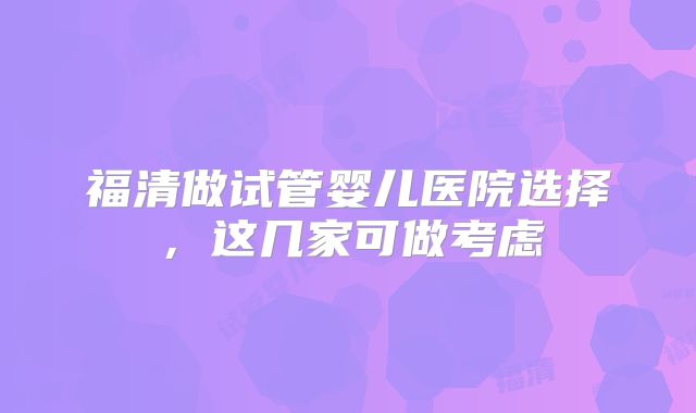 福清做试管婴儿医院选择，这几家可做考虑