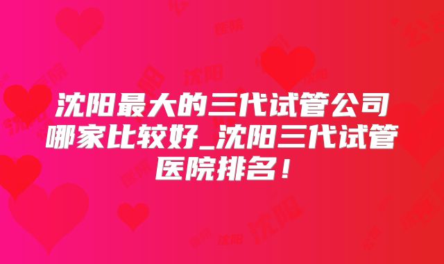 沈阳最大的三代试管公司哪家比较好_沈阳三代试管医院排名！