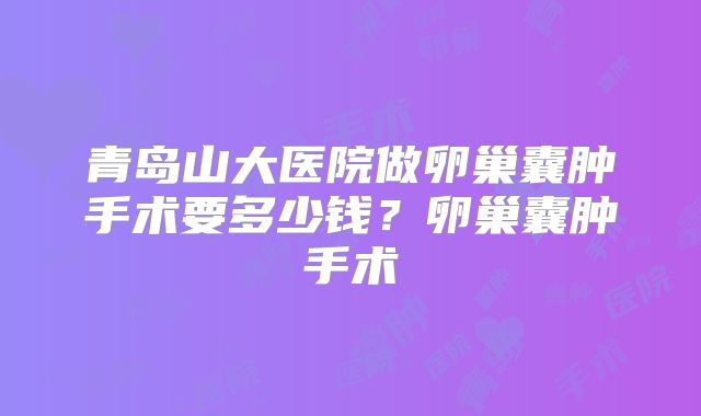 青岛山大医院做卵巢囊肿手术要多少钱?卵巢囊肿手术