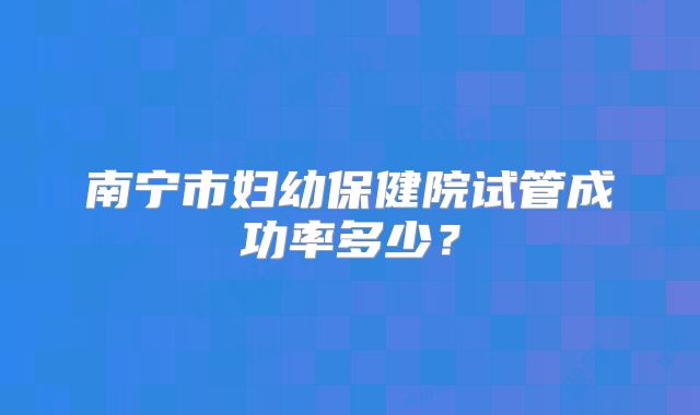 南宁市妇幼保健院试管成功率多少？