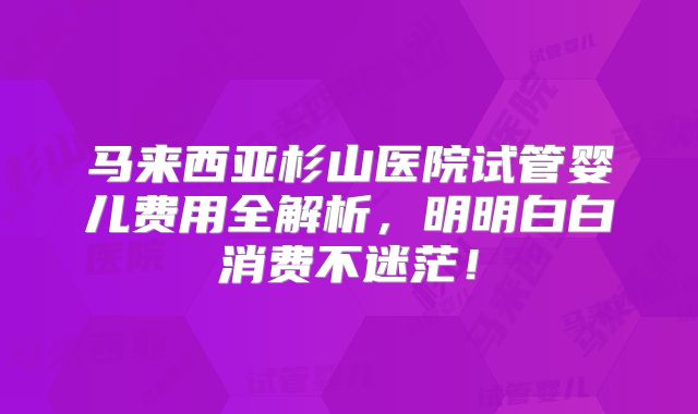 马来西亚杉山医院试管婴儿费用全解析,明明白白消费不迷茫!