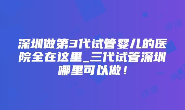 深圳做第3代试管婴儿的医院全在这里_三代试管深圳哪里可以做！