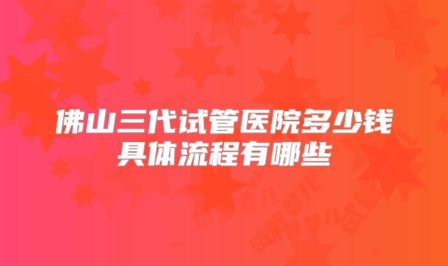 佛山三代试管医院多少钱具体流程有哪些