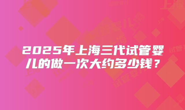 2025年上海三代试管婴儿的做一次大约多少钱？