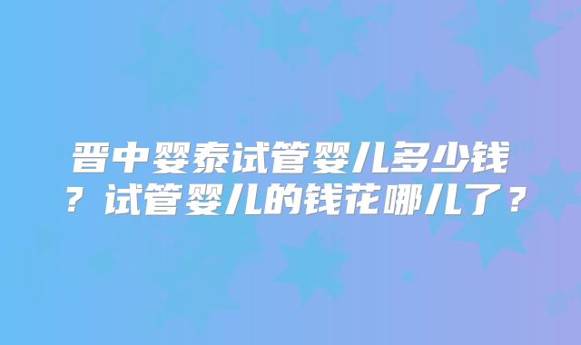 晋中婴泰试管婴儿多少钱？试管婴儿的钱花哪儿了？