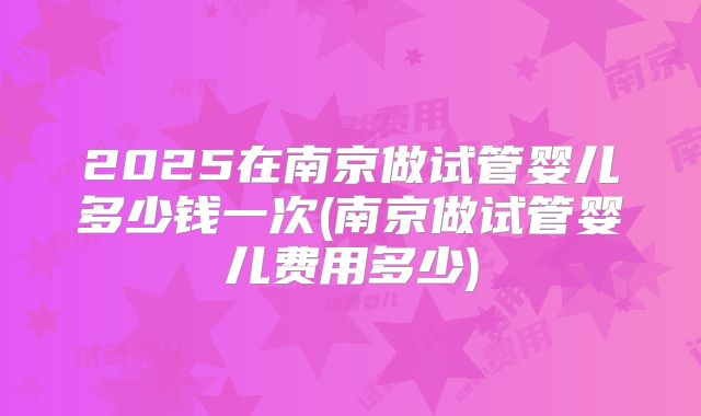 2025在南京做试管婴儿多少钱一次(南京做试管婴儿费用多少)