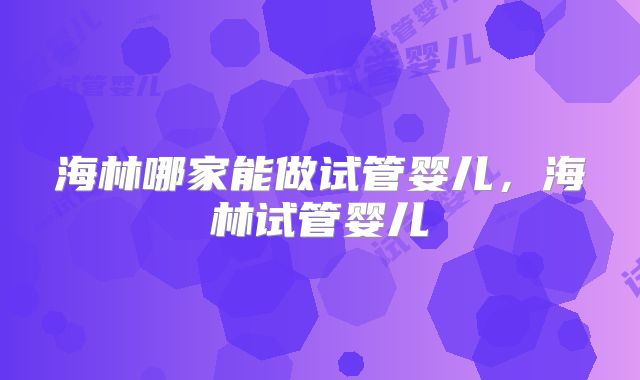 海林哪家能做试管婴儿，海林试管婴儿