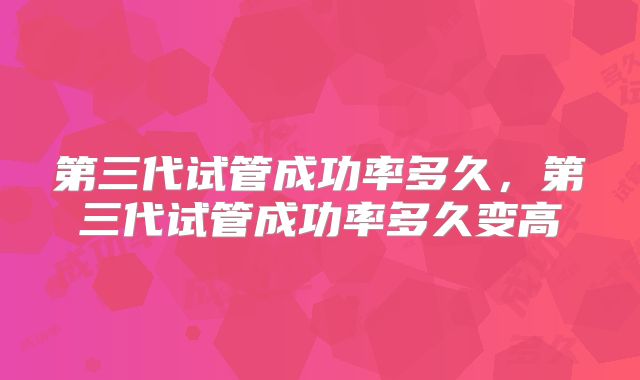 第三代试管成功率多久,第三代试管成功率多久变高