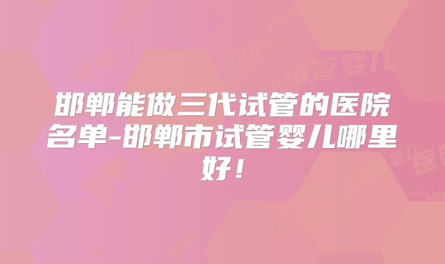 邯郸能做三代试管的医院名单-邯郸市试管婴儿哪里好!