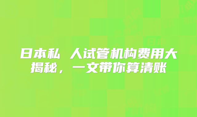 日本私 人试管机构费用大揭秘，一文带你算清账