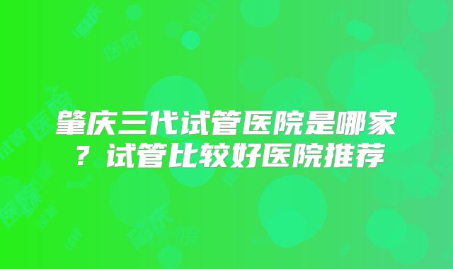 肇庆三代试管医院是哪家?试管比较好医院推荐