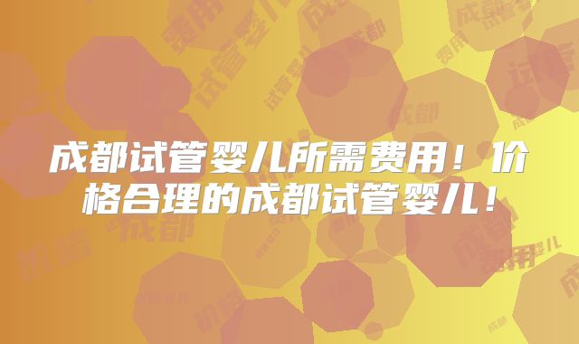 成都试管婴儿所需费用！价格合理的成都试管婴儿！