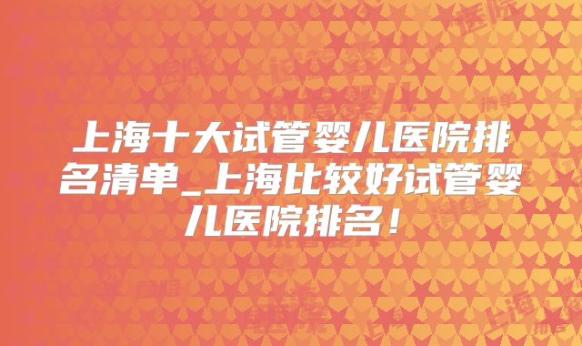 上海十大试管婴儿医院排名清单_上海比较好试管婴儿医院排名!