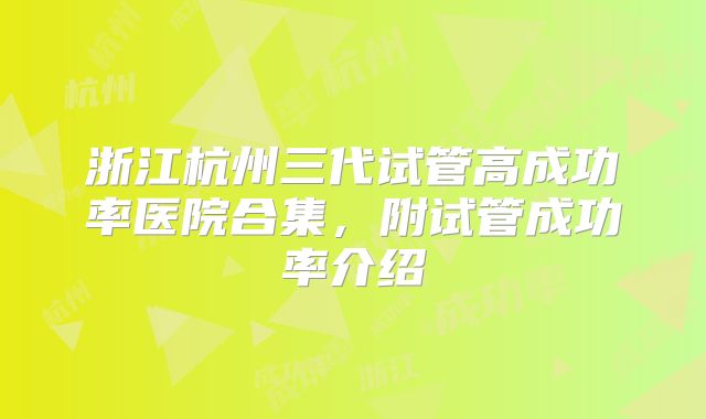 浙江杭州三代试管高成功率医院合集，附试管成功率介绍