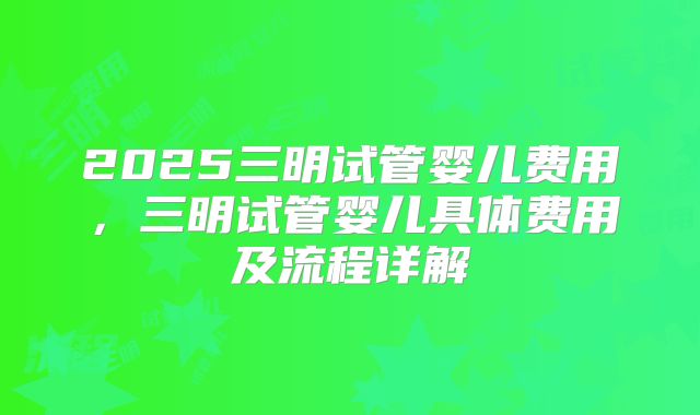 2025三明试管婴儿费用，三明试管婴儿具体费用及流程详解