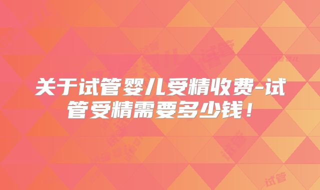 关于试管婴儿受精收费-试管受精需要多少钱！