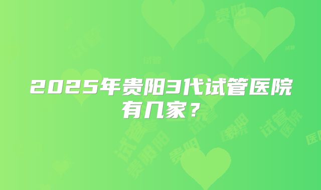 2025年贵阳3代试管医院有几家？