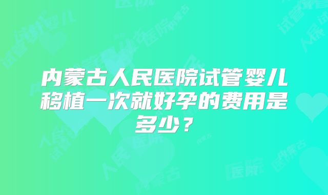 内蒙古人民医院试管婴儿移植一次就好孕的费用是多少?