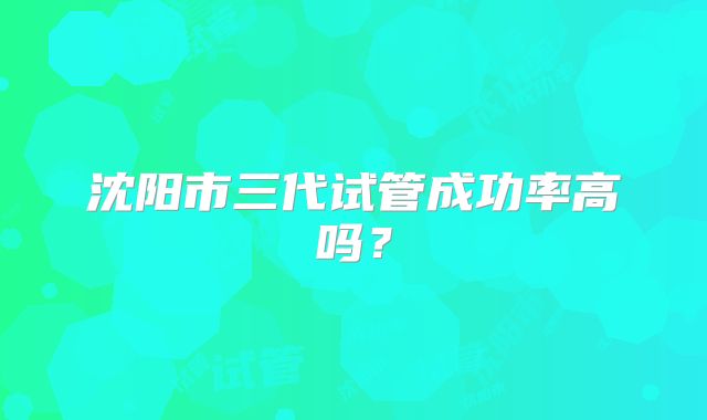 沈阳市三代试管成功率高吗?