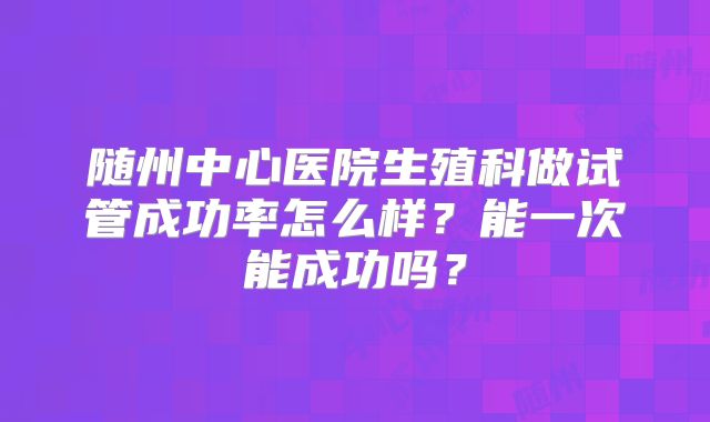 随州中心医院生殖科做试管成功率怎么样？能一次能成功吗？