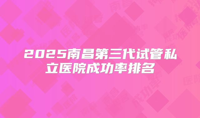 2025南昌第三代试管私立医院成功率排名