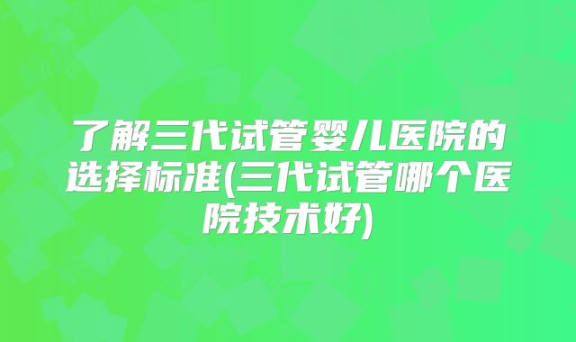 了解三代试管婴儿医院的选择标准(三代试管哪个医院技术好)