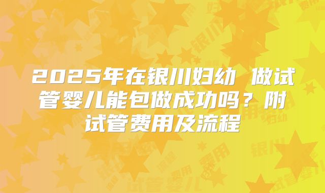 2025年在银川妇幼 做试管婴儿能包做成功吗?附试管费用及流程