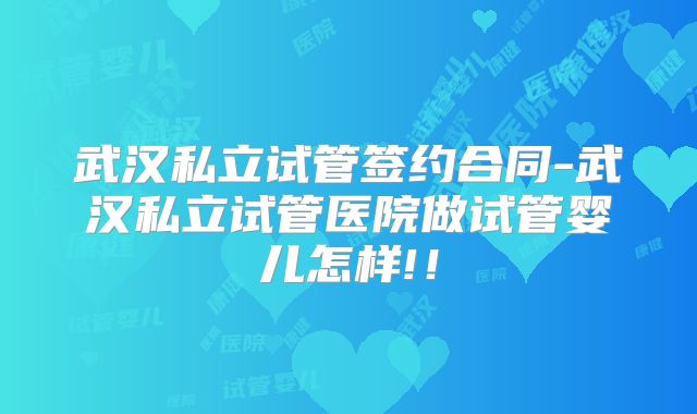 武汉私立试管签约合同-武汉私立试管医院做试管婴儿怎样!！