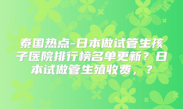 泰国热点-日本做试管生孩子医院排行榜名单更新？日本试做管生殖收费，？