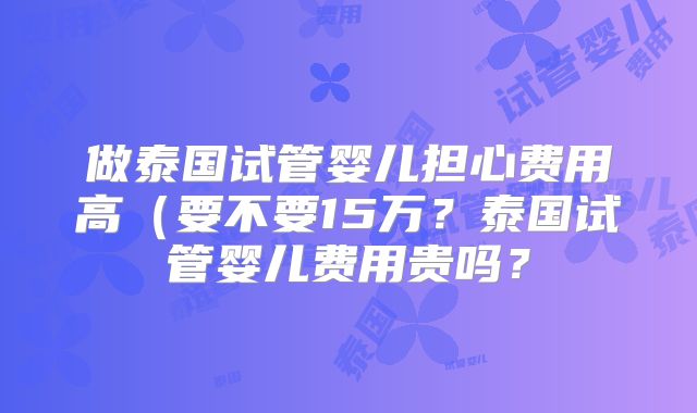 做泰国试管婴儿担心费用高（要不要15万？泰国试管婴儿费用贵吗？