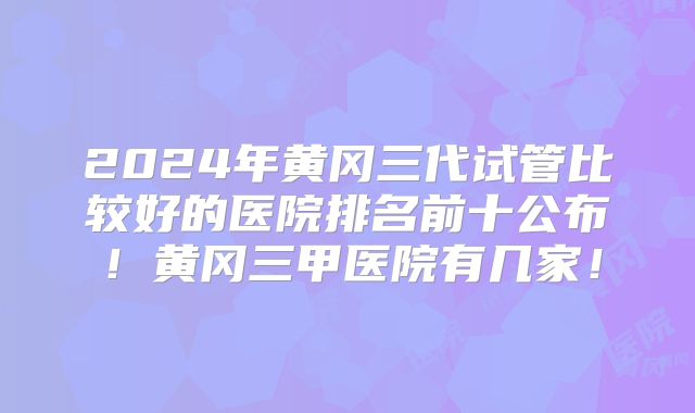 2024年黄冈三代试管比较好的医院排名前十公布！黄冈三甲医院有几家！
