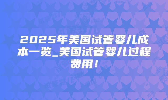 2025年美国试管婴儿成本一览_美国试管婴儿过程费用！