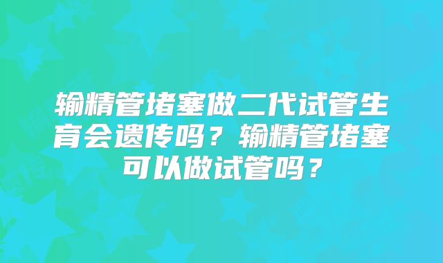 输精管堵塞做二代试管生育会遗传吗？输精管堵塞可以做试管吗？