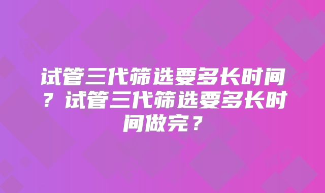 试管三代筛选要多长时间?试管三代筛选要多长时间做完?