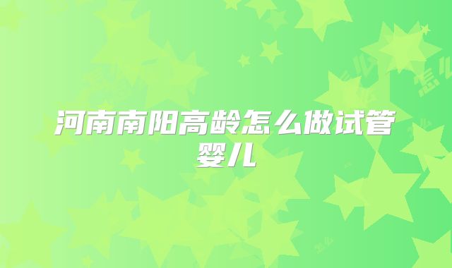 河南南阳高龄怎么做试管婴儿