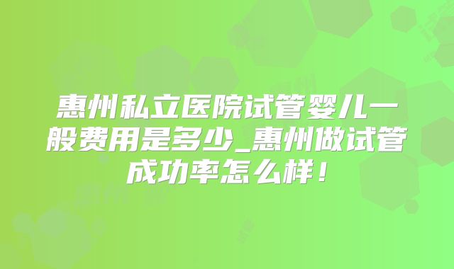 惠州私立医院试管婴儿一般费用是多少_惠州做试管成功率怎么样!