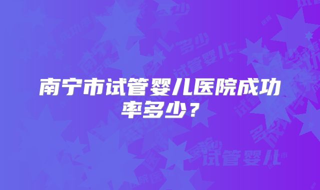 南宁市试管婴儿医院成功率多少？