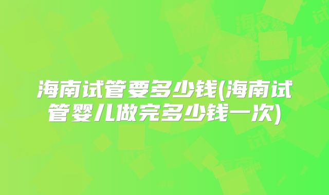 海南试管要多少钱(海南试管婴儿做完多少钱一次)