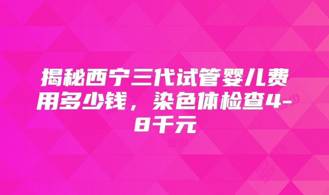 揭秘西宁三代试管婴儿费用多少钱，染色体检查4-8千元